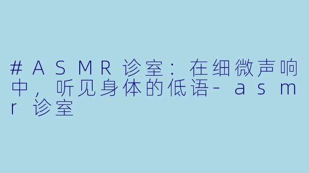 #ASMR诊室：在细微声响中，听见身体的低语-asmr诊室