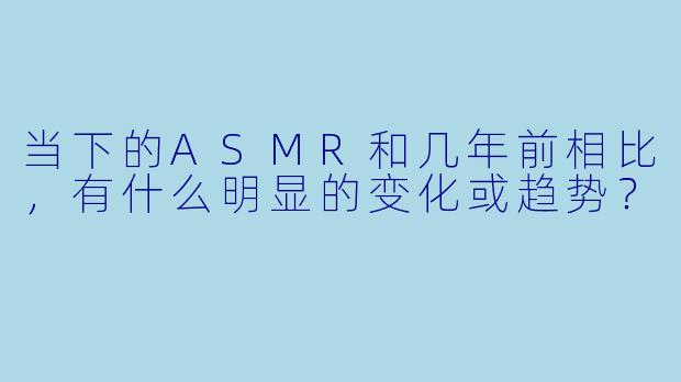当下的ASMR和几年前相比，有什么明显的变化或趋势？