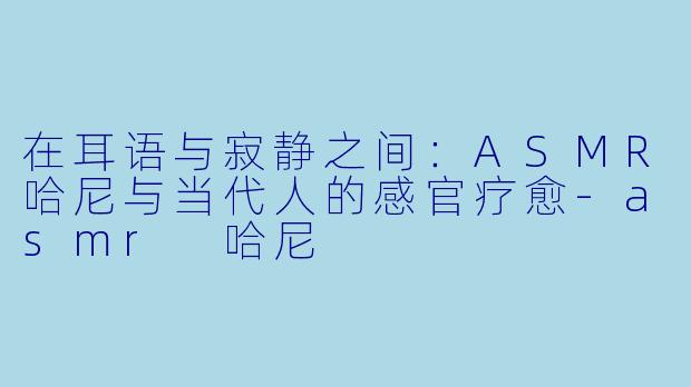 在耳语与寂静之间:ASMR哈尼与当代人的感官疗愈-asmr 哈尼