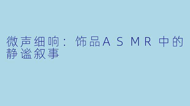 微声细响：饰品ASMR中的静谧叙事