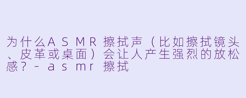 为什么ASMR擦拭声(比如擦拭镜头、皮革或桌面)会让人产生强烈的放松感?-asmr擦拭