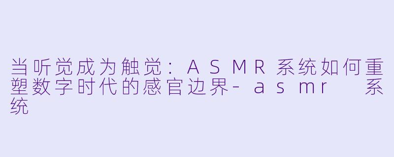 当听觉成为触觉：ASMR系统如何重塑数字时代的感官边界-asmr 系统