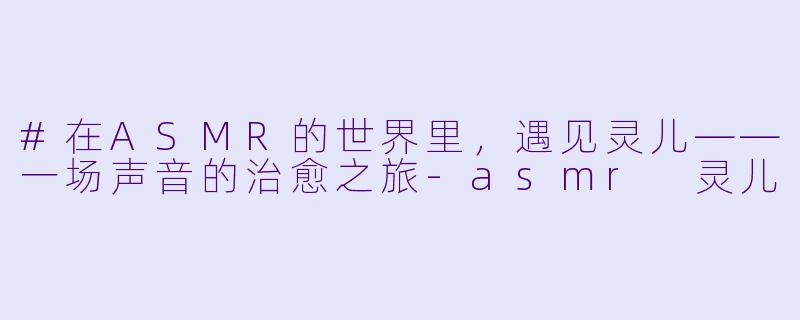#在ASMR的世界里，遇见灵儿——一场声音的治愈之旅-asmr 灵儿
