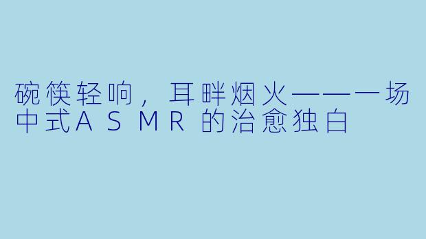 碗筷轻响,耳畔烟火——一场中式ASMR的治愈独白