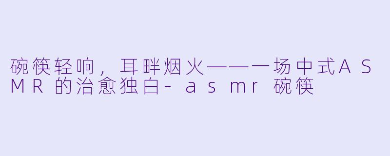 碗筷轻响,耳畔烟火——一场中式ASMR的治愈独白-asmr碗筷