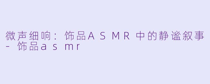 微声细响：饰品ASMR中的静谧叙事-饰品asmr