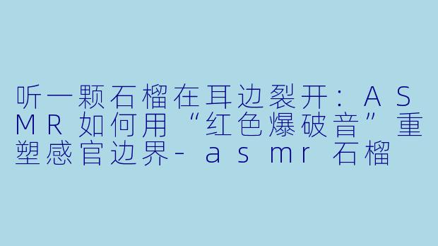 听一颗石榴在耳边裂开：ASMR如何用“红色爆破音”重塑感官边界
