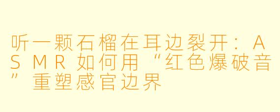 听一颗石榴在耳边裂开:ASMR如何用“红色爆破音”重塑感官边界