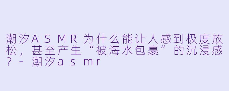 潮汐ASMR为什么能让人感到极度放松,甚至产生“被海水包裹”的沉浸感?-潮汐asmr