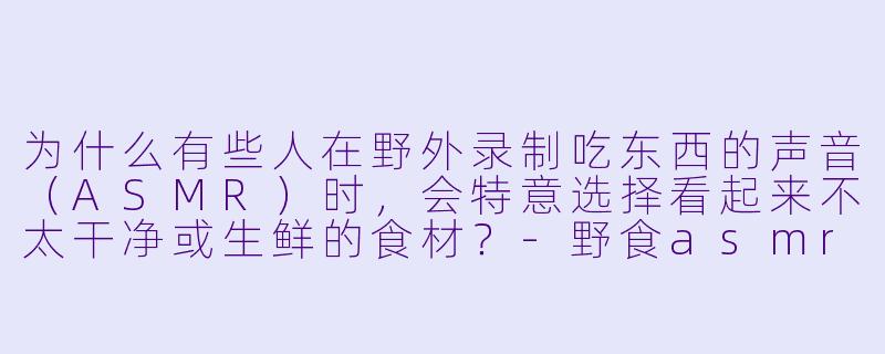 为什么有些人在野外录制吃东西的声音（ASMR）时，会特意选择看起来不太干净或生鲜的食材？-野食asmr