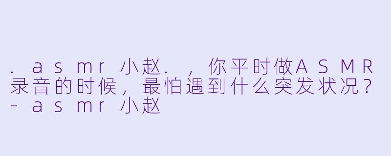 .asmr小赵.，你平时做ASMR录音的时候，最怕遇到什么突发状况？