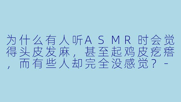 为什么有人听ASMR时会觉得头皮发麻,甚至起鸡皮疙瘩,而有些人却完全没感觉?-听觉asmr