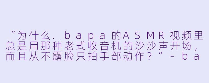 “为什么.bapa的ASMR视频里总是用那种老式收音机的沙沙声开场,而且从不露脸只拍手部动作?”-bapa asmr