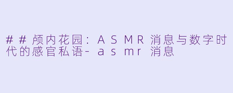 ##颅内花园:ASMR消息与数字时代的感官私语-asmr消息