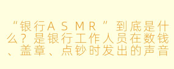 “银行ASMR”到底是什么?是银行工作人员在数钱、盖章、点钞时发出的声音被录下来当助眠音频吗?