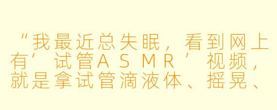 “我最近总失眠,看到网上有‘试管ASMR’视频,就是拿试管滴液体、摇晃、敲玻璃那种声音。这真的能助眠吗?还是纯属噱头?”