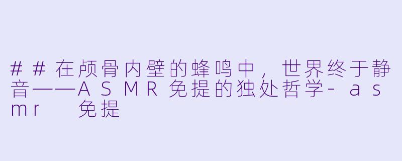 ##在颅骨内壁的蜂鸣中,世界终于静音——ASMR免提的独处哲学-asmr 免提