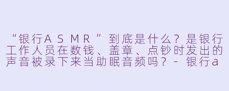 “银行ASMR”到底是什么?是银行工作人员在数钱、盖章、点钞时发出的声音被录下来当助眠音频吗?-银行asmr