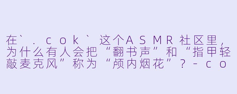 在`.cok`这个ASMR社区里，为什么有人会把“翻书声”和“指甲轻敲麦克风”称为“颅内烟花”？