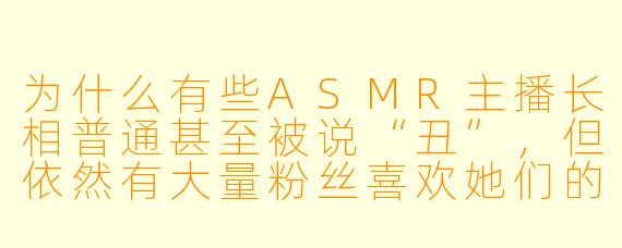 为什么有些ASMR主播长相普通甚至被说“丑”,但依然有大量粉丝喜欢她们的视频?