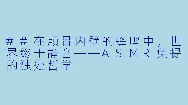 ##在颅骨内壁的蜂鸣中,世界终于静音——ASMR免提的独处哲学