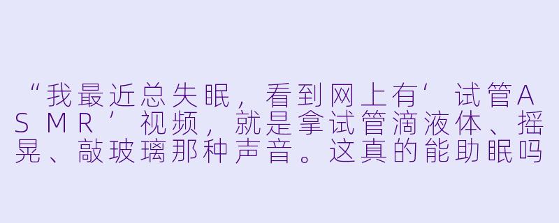 “我最近总失眠,看到网上有‘试管ASMR’视频,就是拿试管滴液体、摇晃、敲玻璃那种声音。这真的能助眠吗?还是纯属噱头?”-试管asmr