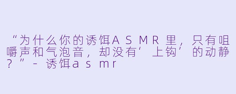 “为什么你的诱饵ASMR里,只有咀嚼声和气泡音,却没有‘上钩’的动静?”-诱饵asmr