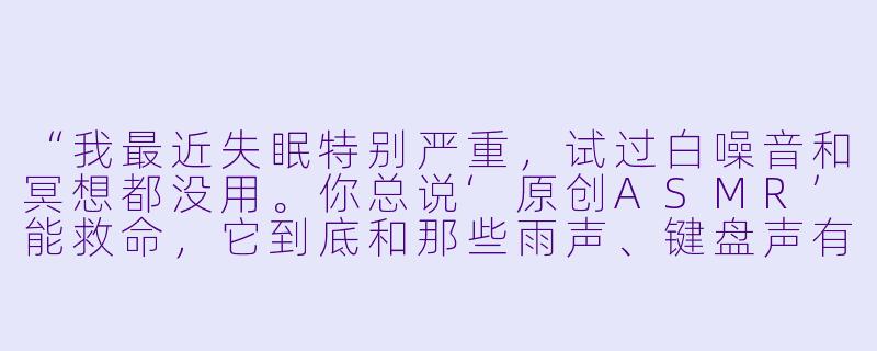 “我最近失眠特别严重,试过白噪音和冥想都没用。你总说‘原创ASMR’能救命,它到底和那些雨声、键盘声有什么本质区别?凭什么说它‘原创’就能比普通助眠音频更有效?”-原创asmr