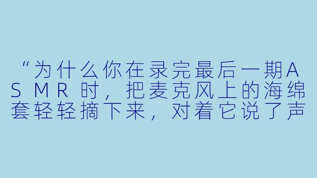 “为什么你在录完最后一期ASMR时，把麦克风上的海绵套轻轻摘下来，对着它说了声‘再见’？”-asmr告别