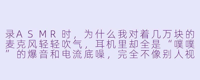录ASMR时,为什么我对着几万块的麦克风轻轻吹气,耳机里却全是“噗噗”的爆音和电流底噪,完全不像别人视频里那种丝滑的“气声”?-asmr录入