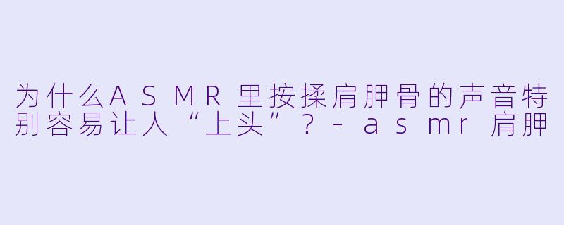 为什么ASMR里按揉肩胛骨的声音特别容易让人“上头”?-asmr肩胛