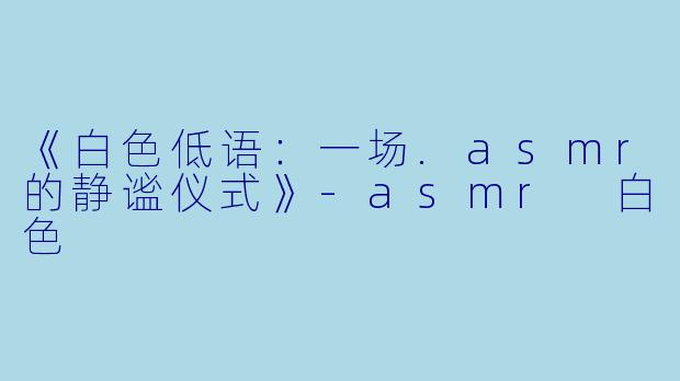 《白X  低语：一场.asmr的静谧仪式》-asmr 白X  