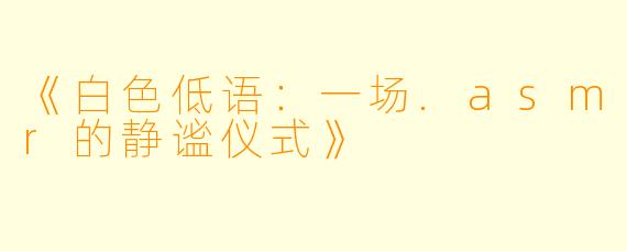 《白X  低语：一场.asmr的静谧仪式》