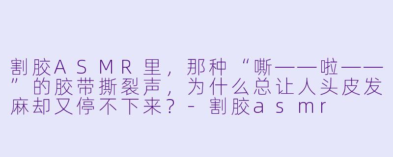 割胶ASMR里，那种“嘶——啦——”的胶带撕裂声，为什么总让人头皮发麻却又停不下来？-割胶asmr