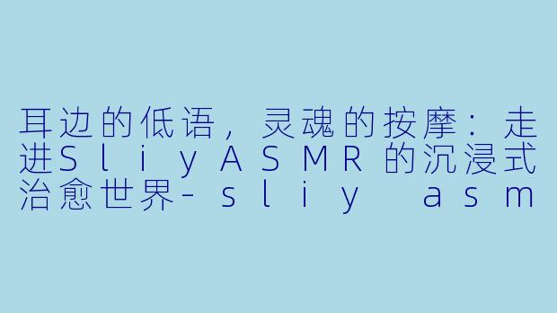 耳边的低语,灵魂的按摩:走进SliyASMR的沉浸式治愈世界-sliy asmr