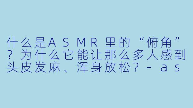 什么是ASMR里的“俯角”?为什么它能让那么多人感到头皮发麻、浑身放松?-asmr俯角