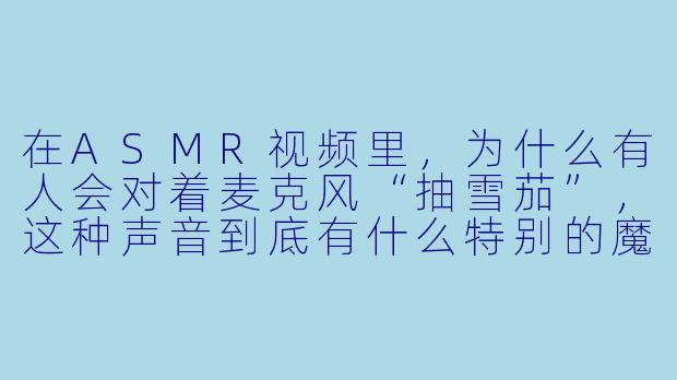 在ASMR视频里,为什么有人会对着麦克风“抽雪茄”,这种声音到底有什么特别的魔力?-asmr 雪茄