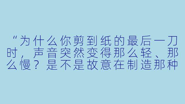 “为什么你剪到纸的最后一刀时,声音突然变得那么轻、那么慢?是不是故意在制造那种‘悬空感’?”-asmr剪纸