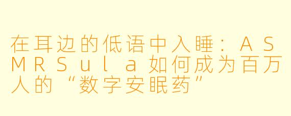 在耳边的低语中入睡：ASMRSula如何成为百万人的“数字安眠药”