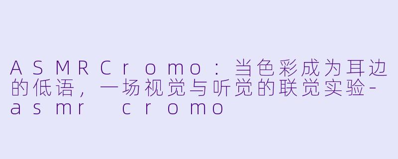 ASMRCromo:当X 彩成为耳边的低语,一场视觉与听觉的联觉实验-asmr cromo
