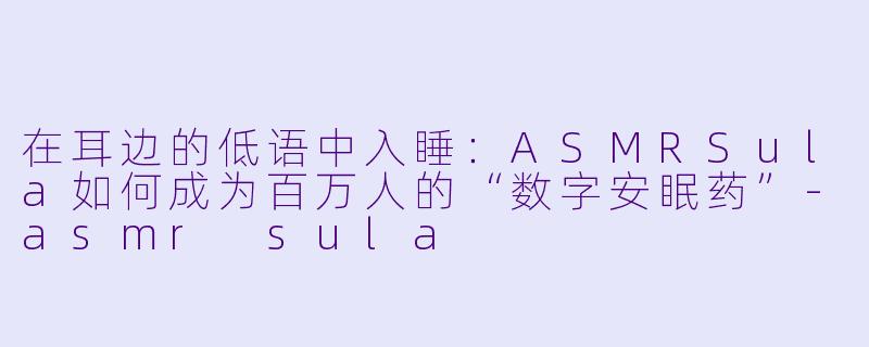 在耳边的低语中入睡：ASMRSula如何成为百万人的“数字安眠药”-asmr sula